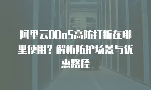 阿里云DDoS高防打折在哪里使用？解析防护场景与优惠路径