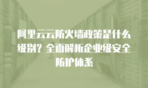 阿里云云防火墙政策是什么级别？全面解析企业级安全防护体系