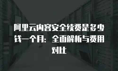 阿里云内容安全续费是多少钱一个月：全面解析与费用对比