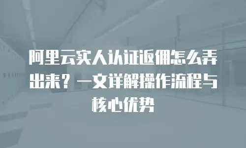阿里云实人认证返佣怎么弄出来？一文详解操作流程与核心优势