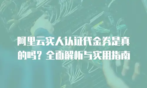 阿里云实人认证代金券是真的吗？全面解析与实用指南