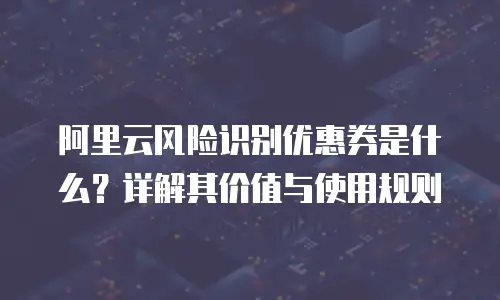 阿里云风险识别优惠券是什么？详解其价值与使用规则