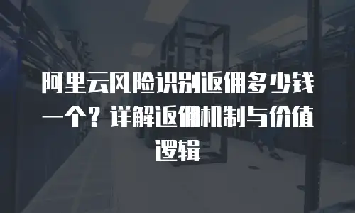 阿里云风险识别返佣多少钱一个？详解返佣机制与价值逻辑