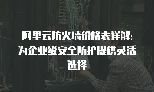 阿里云防火墙价格表详解：为企业级安全防护提供灵活选择