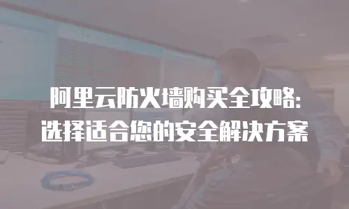 阿里云防火墙购买全攻略：选择适合您的安全解决方案