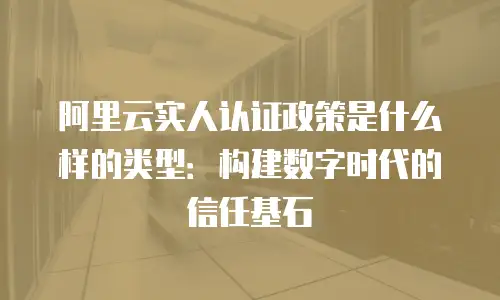 阿里云实人认证政策是什么样的类型：构建数字时代的信任基石