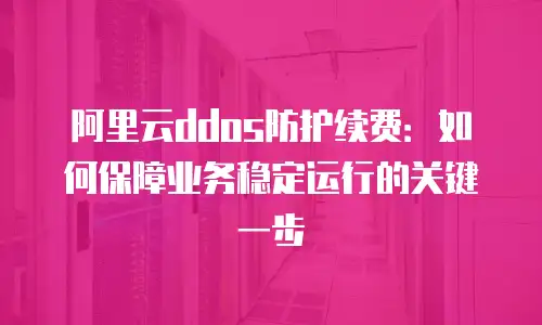 阿里云ddos防护续费：如何保障业务稳定运行的关键一步