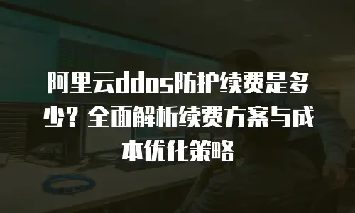 阿里云ddos防护续费是多少？全面解析续费方案与成本优化策略