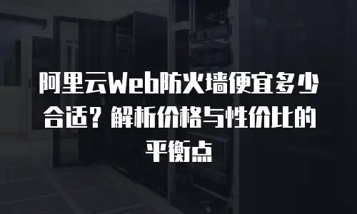 阿里云Web防火墙便宜多少合适？解析价格与性价比的平衡点