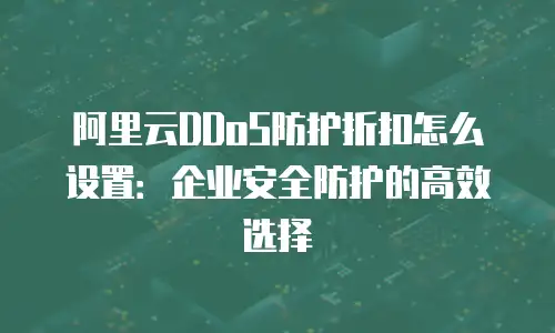 阿里云DDoS防护折扣怎么设置：企业安全防护的高效选择