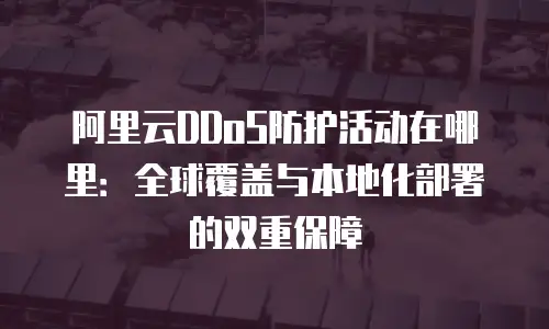 阿里云DDoS防护活动在哪里：全球覆盖与本地化部署的双重保障