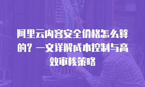 阿里云内容安全价格怎么算的？一文详解成本控制与高效审核策略