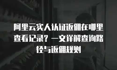 阿里云实人认证返佣在哪里查看记录？一文详解查询路径与返佣规则