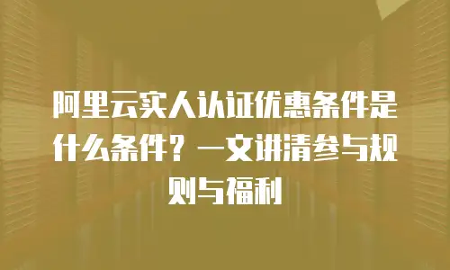 阿里云实人认证优惠条件是什么条件？一文讲清参与规则与福利