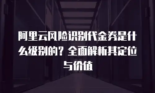 阿里云风险识别代金券是什么级别的？全面解析其定位与价值