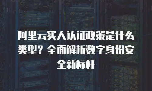 阿里云实人认证政策是什么类型？全面解析数字身份安全新标杆