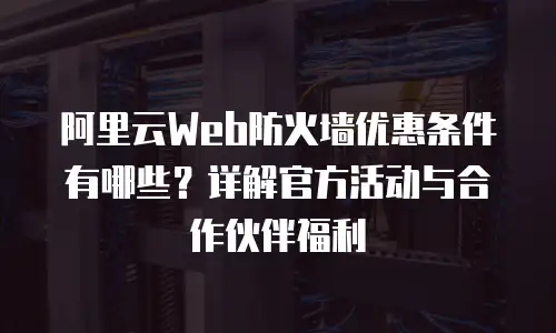 阿里云Web防火墙优惠条件有哪些？详解官方活动与合作伙伴福利