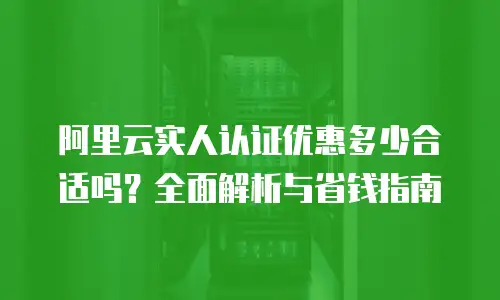 阿里云实人认证优惠多少合适吗？全面解析与省钱指南