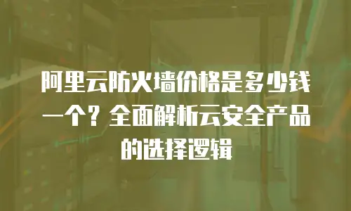 阿里云防火墙价格是多少钱一个？全面解析云安全产品的选择逻辑