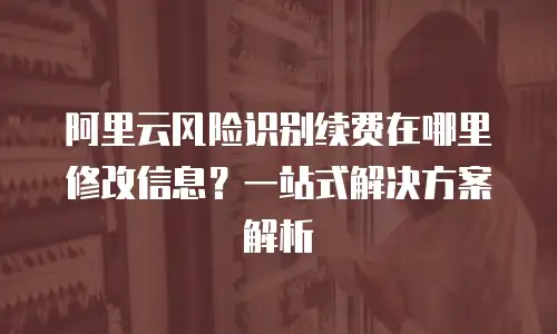 阿里云风险识别续费在哪里修改信息？一站式解决方案解析