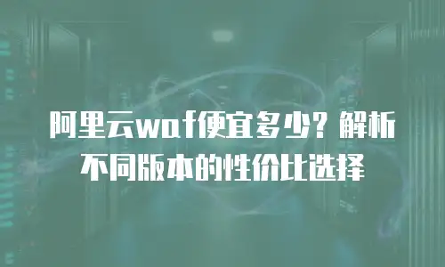 阿里云waf便宜多少？解析不同版本的性价比选择