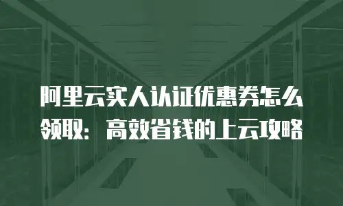 阿里云实人认证优惠券怎么领取：高效省钱的上云攻略