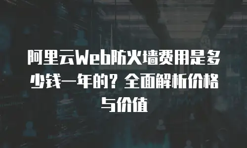 阿里云Web防火墙费用是多少钱一年的？全面解析价格与价值