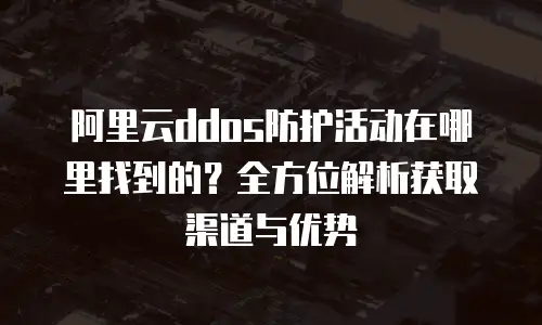 阿里云ddos防护活动在哪里找到的？全方位解析获取渠道与优势