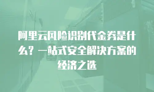 阿里云风险识别代金券是什么？一站式安全解决方案的经济之选