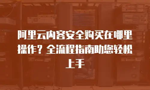 阿里云内容安全购买在哪里操作？全流程指南助您轻松上手