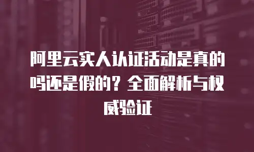 阿里云实人认证活动是真的吗还是假的？全面解析与权威验证
