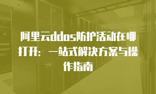 阿里云ddos防护活动在哪打开：一站式解决方案与操作指南