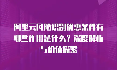 阿里云风险识别优惠条件有哪些作用是什么？深度解析与价值探索