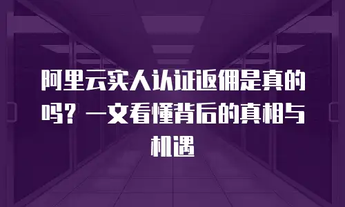 阿里云实人认证返佣是真的吗？一文看懂背后的真相与机遇