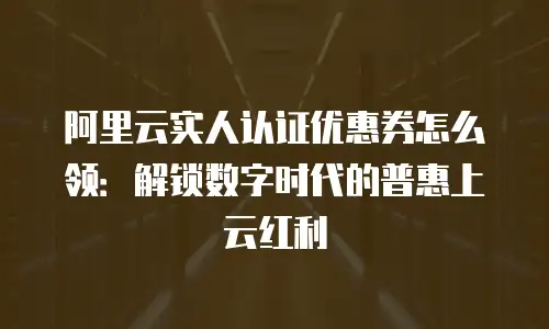 阿里云实人认证优惠券怎么领：解锁数字时代的普惠上云红利