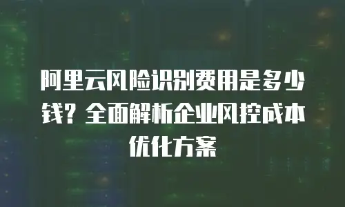 阿里云风险识别费用是多少钱？全面解析企业风控成本优化方案