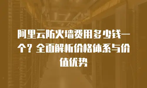 阿里云防火墙费用多少钱一个？全面解析价格体系与价值优势
