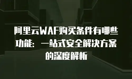 阿里云WAF购买条件有哪些功能：一站式安全解决方案的深度解析