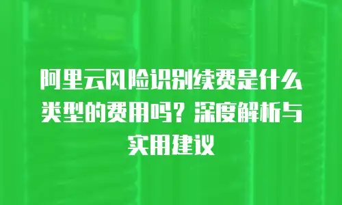 阿里云风险识别续费是什么类型的费用吗？深度解析与实用建议