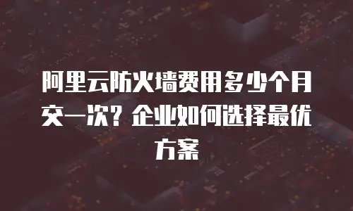 阿里云防火墙费用多少个月交一次？企业如何选择最优方案