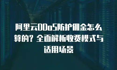 阿里云DDoS防护佣金怎么算的？全面解析收费模式与适用场景