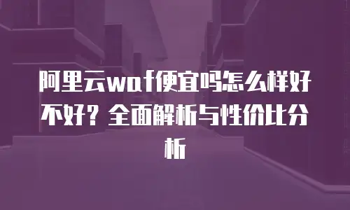 阿里云waf便宜吗怎么样好不好？全面解析与性价比分析