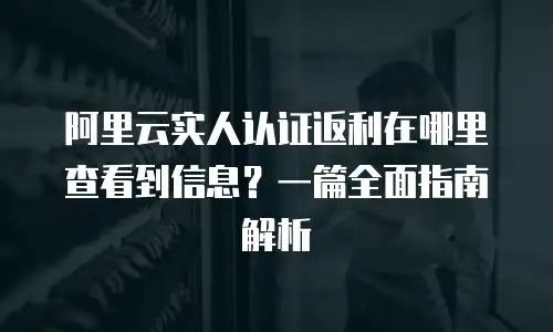 阿里云实人认证返利在哪里查看到信息？一篇全面指南解析
