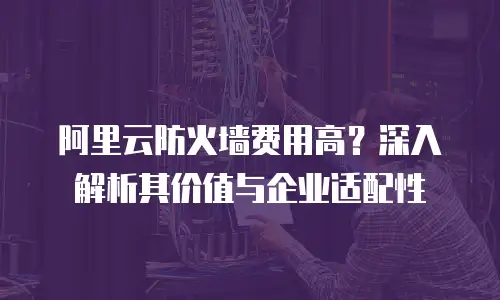 阿里云防火墙费用高？深入解析其价值与企业适配性