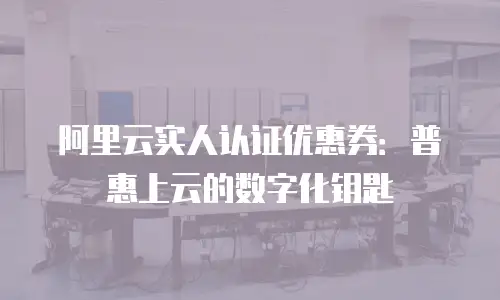 阿里云实人认证优惠券：普惠上云的数字化钥匙