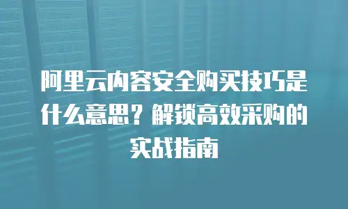 阿里云内容安全购买技巧是什么意思？解锁高效采购的实战指南