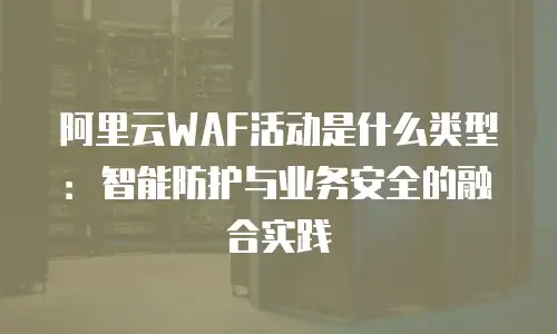 阿里云WAF活动是什么类型：智能防护与业务安全的融合实践