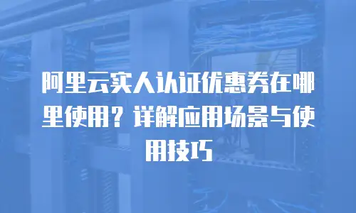 阿里云实人认证优惠券在哪里使用？详解应用场景与使用技巧