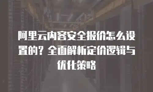 阿里云内容安全报价怎么设置的？全面解析定价逻辑与优化策略