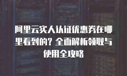 阿里云实人认证优惠券在哪里看到的？全面解析领取与使用全攻略